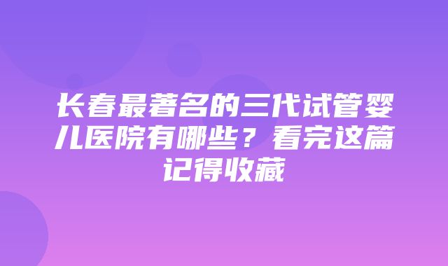 长春最著名的三代试管婴儿医院有哪些？看完这篇记得收藏