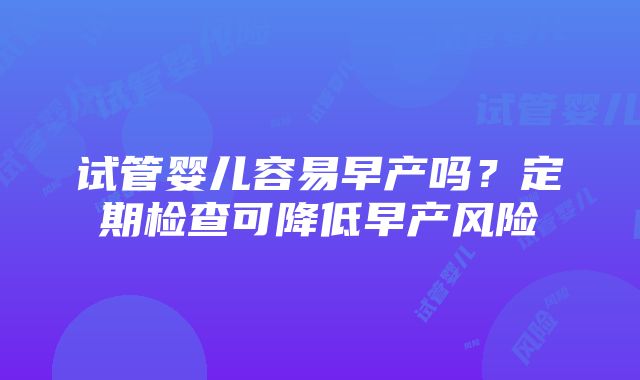 试管婴儿容易早产吗？定期检查可降低早产风险