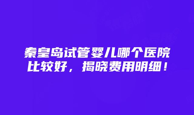 秦皇岛试管婴儿哪个医院比较好，揭晓费用明细！