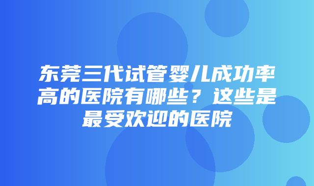 东莞三代试管婴儿成功率高的医院有哪些？这些是最受欢迎的医院