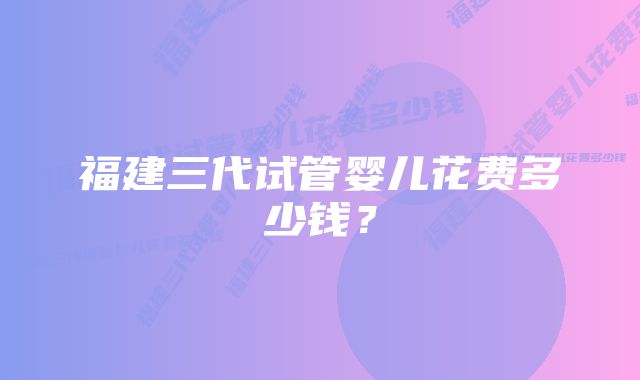 福建三代试管婴儿花费多少钱？