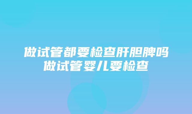 做试管都要检查肝胆脾吗做试管婴儿要检查