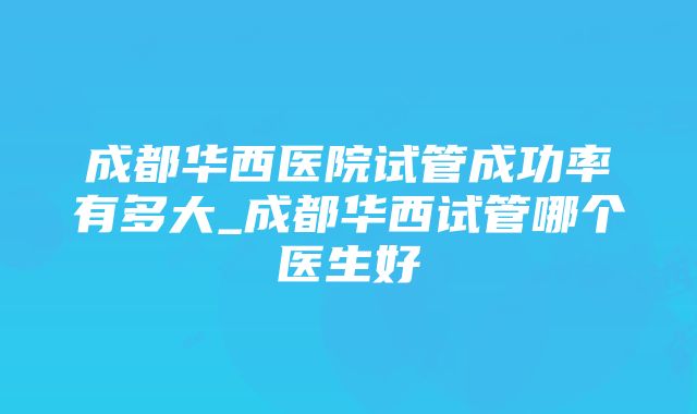 成都华西医院试管成功率有多大_成都华西试管哪个医生好