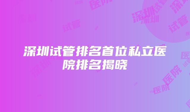 深圳试管排名首位私立医院排名揭晓