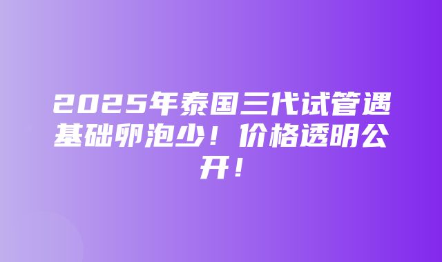 2025年泰国三代试管遇基础卵泡少！价格透明公开！