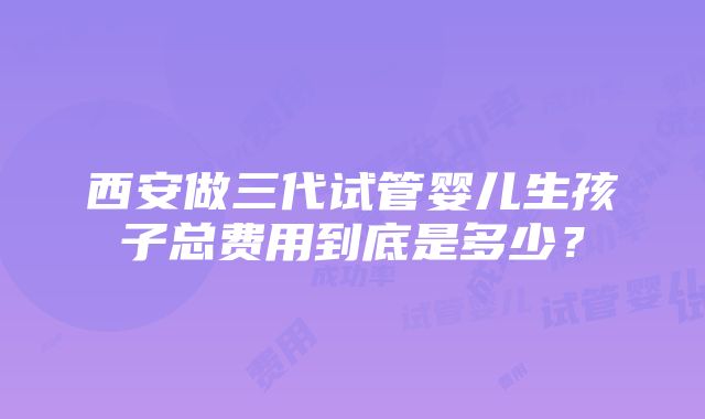 西安做三代试管婴儿生孩子总费用到底是多少？