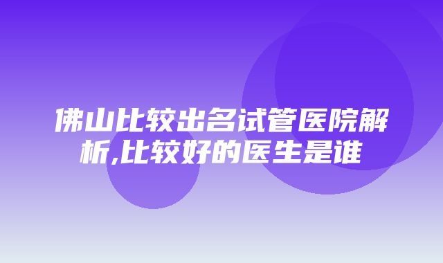 佛山比较出名试管医院解析,比较好的医生是谁