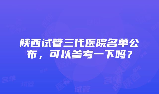 陕西试管三代医院名单公布，可以参考一下吗？