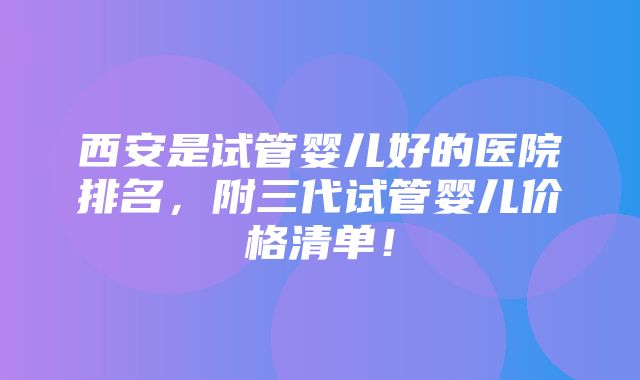 西安是试管婴儿好的医院排名，附三代试管婴儿价格清单！