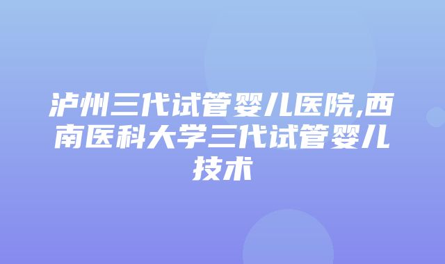 泸州三代试管婴儿医院,西南医科大学三代试管婴儿技术