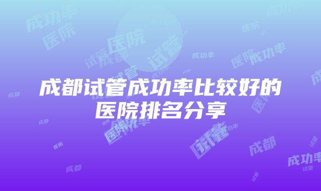 成都试管成功率比较好的医院排名分享