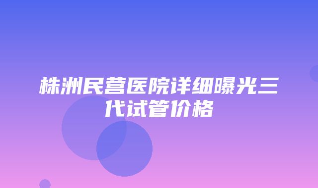 株洲民营医院详细曝光三代试管价格