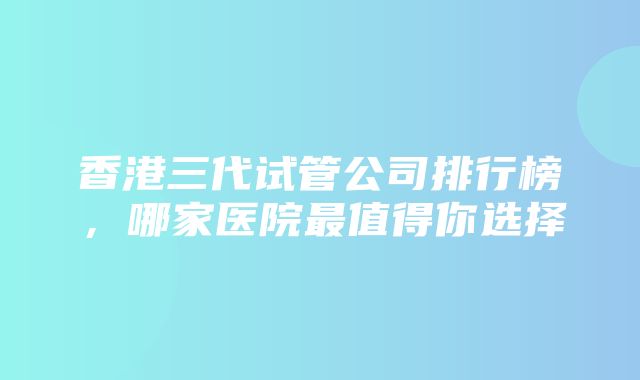 香港三代试管公司排行榜，哪家医院最值得你选择