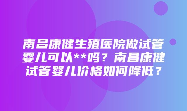 南昌康健生殖医院做试管婴儿可以**吗？南昌康健试管婴儿价格如何降低？