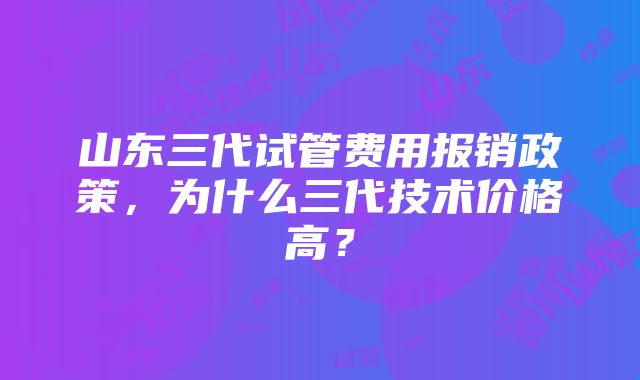 山东三代试管费用报销政策，为什么三代技术价格高？