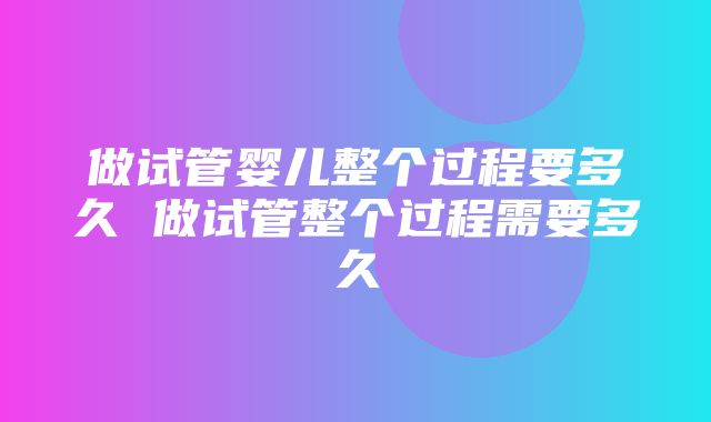 做试管婴儿整个过程要多久 做试管整个过程需要多久