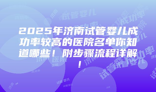 2025年济南试管婴儿成功率较高的医院名单你知道哪些！附步骤流程详解！