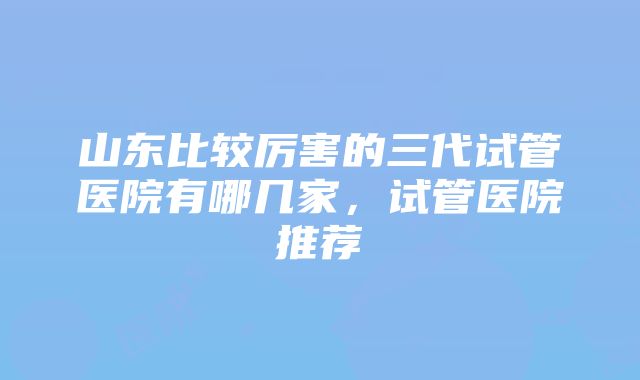 山东比较厉害的三代试管医院有哪几家，试管医院推荐