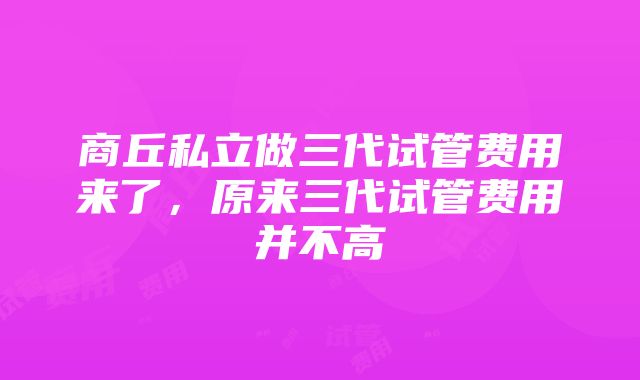 商丘私立做三代试管费用来了，原来三代试管费用并不高