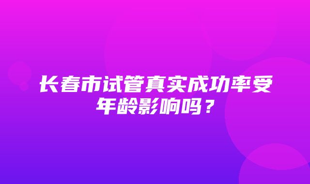 长春市试管真实成功率受年龄影响吗？