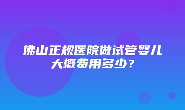 佛山正规医院做试管婴儿大概费用多少？