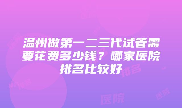 温州做第一二三代试管需要花费多少钱？哪家医院排名比较好