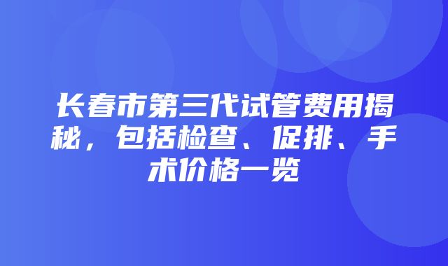 长春市第三代试管费用揭秘，包括检查、促排、手术价格一览