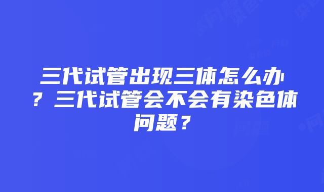 三代试管出现三体怎么办？三代试管会不会有染色体问题？