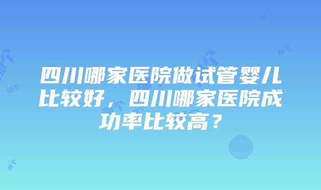 四川哪家医院做试管婴儿比较好，四川哪家医院成功率比较高？