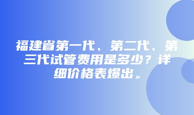 福建省第一代、第二代、第三代试管费用是多少？详细价格表爆出。