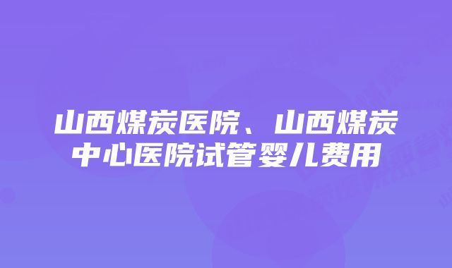 山西煤炭医院、山西煤炭中心医院试管婴儿费用
