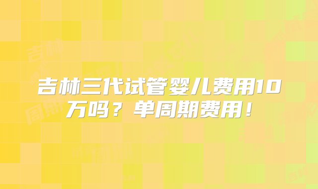 吉林三代试管婴儿费用10万吗？单周期费用！