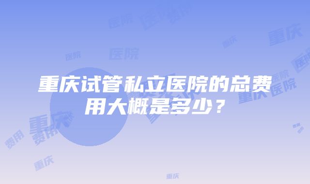 重庆试管私立医院的总费用大概是多少？