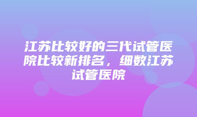 江苏比较好的三代试管医院比较新排名，细数江苏试管医院