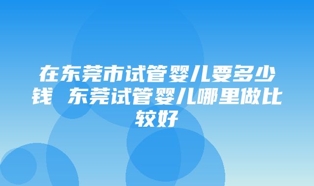 在东莞市试管婴儿要多少钱 东莞试管婴儿哪里做比较好