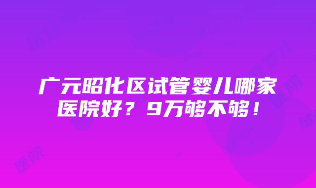 广元昭化区试管婴儿哪家医院好？9万够不够！