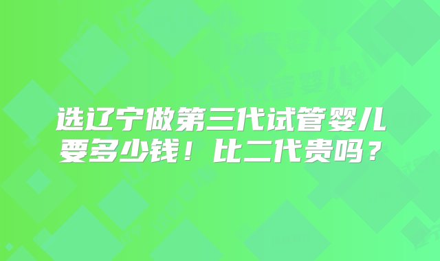 选辽宁做第三代试管婴儿要多少钱！比二代贵吗？