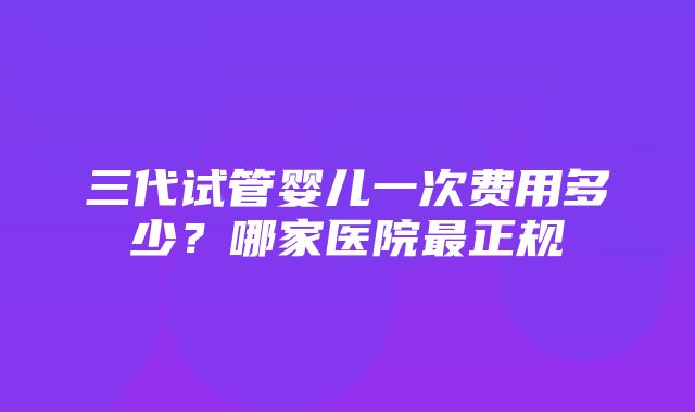 三代试管婴儿一次费用多少？哪家医院最正规