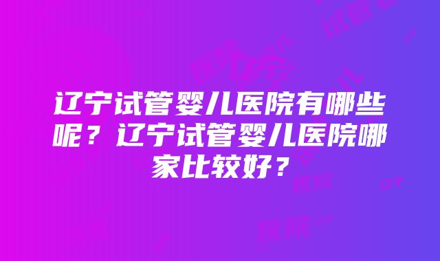 辽宁试管婴儿医院有哪些呢？辽宁试管婴儿医院哪家比较好？