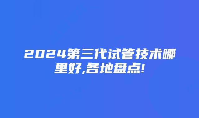 2024第三代试管技术哪里好,各地盘点!