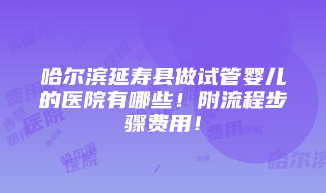 哈尔滨延寿县做试管婴儿的医院有哪些！附流程步骤费用！