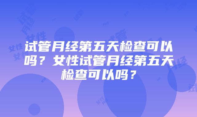 试管月经第五天检查可以吗？女性试管月经第五天检查可以吗？