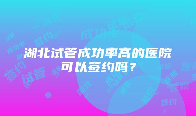 湖北试管成功率高的医院可以签约吗？