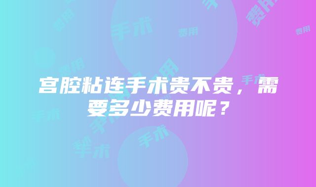 宫腔粘连手术贵不贵，需要多少费用呢？