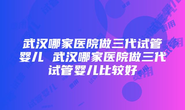 武汉哪家医院做三代试管婴儿 武汉哪家医院做三代试管婴儿比较好