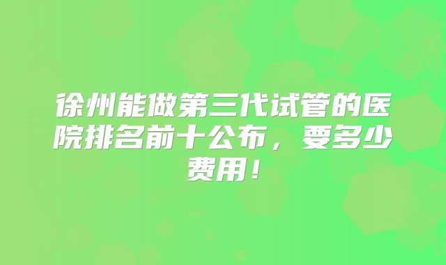 徐州能做第三代试管的医院排名前十公布，要多少费用！