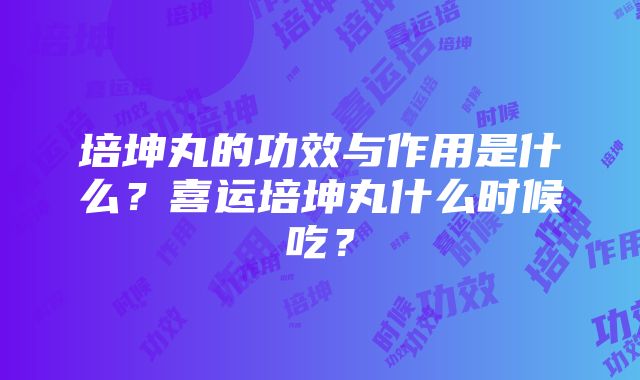 培坤丸的功效与作用是什么？喜运培坤丸什么时候吃？