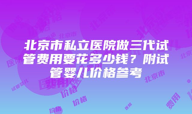 北京市私立医院做三代试管费用要花多少钱？附试管婴儿价格参考