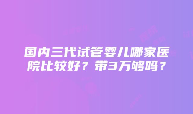 国内三代试管婴儿哪家医院比较好？带3万够吗？