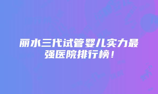 丽水三代试管婴儿实力最强医院排行榜！